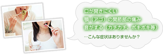 口が開きにくい、顎（アゴ）の関節部の痛み、音がする（カチカチ、ポキポキ等）こんな症状はありませんか？